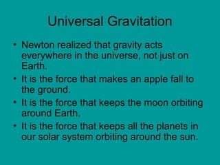 Universal Gravitation
• Newton realized that gravity acts
everywhere in the universe, not just on
Earth.
• It is the force that makes an apple fall to
the ground.
• It is the force that keeps the moon orbiting
around Earth.
• It is the force that keeps all the planets in
our solar system orbiting around the sun.
 