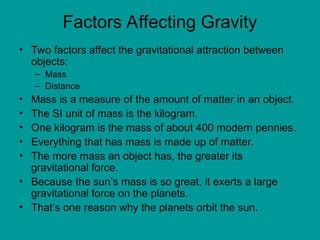 Factors Affecting Gravity
• Two factors affect the gravitational attraction between
objects:
– Mass
– Distance
• Mass is a measure of the amount of matter in an object.
• The SI unit of mass is the kilogram.
• One kilogram is the mass of about 400 modern pennies.
• Everything that has mass is made up of matter.
• The more mass an object has, the greater its
gravitational force.
• Because the sun’s mass is so great, it exerts a large
gravitational force on the planets.
• That’s one reason why the planets orbit the sun.
 