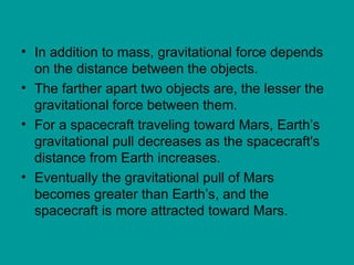 • In addition to mass, gravitational force depends
on the distance between the objects.
• The farther apart two objects are, the lesser the
gravitational force between them.
• For a spacecraft traveling toward Mars, Earth’s
gravitational pull decreases as the spacecraft's
distance from Earth increases.
• Eventually the gravitational pull of Mars
becomes greater than Earth’s, and the
spacecraft is more attracted toward Mars.
 