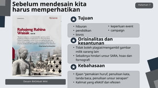 • Tidak boleh plagiat/mengambil gambar
milik oarang lain
• Sebaiknya hindari unsur SARA, hoax dan
fornografi
Orisinalitas dan
kesantunan
• Ejaan "pemakian huruf, penulisan kata,
tanda baca, penulisan unsur serapan"
• Kalimat yang efektif dan efesien
Kebahasaan
• hiburan
• pendidikan
• bisnis
Tujuan
• keperluan event
• campaign
Sebelum mendesain kita
harus memperhatikan
Halaman 7
Desain BASAbali Wiki
 