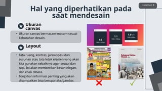 • Ukuran canvas bermacam-macam sesuai
kebutuhan desain.
Ukuran
canvas
• Tata ruang, kontras, jarak/spasi dan
susunan atau tata letak elemen yang akan
kita gunakan sebaiknya agar sesuai dan
rapi. Ini akan memberikan kesan elegan,
dan enak dibaca.
• Tonjolkan informasi penting yang akan
disampaikan bisa berupa teks/gambar.
Layout
Hal yang diperhatikan pada
saat mendesain
Halaman 8
 