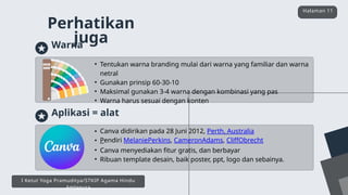 • Canva didirikan pada 28 Juni 2012, Perth, Australia
• Pendiri MelaniePerkins, CameronAdams, CliffObrecht
• Canva menyediakan fitur gratis, dan berbayar
• Ribuan template desain, baik poster, ppt, logo dan sebainya.
Aplikasi = alat
Perhatikan
juga
Halaman 11
I Ketut Yoga Pramuditya/STKIP Agama Hindu
Amlapura
• Tentukan warna branding mulai dari warna yang familiar dan warna
netral
• Gunakan prinsip 60-30-10
• Maksimal gunakan 3-4 warna dengan kombinasi yang pas
• Warna harus sesuai dengan konten
Warna
 
