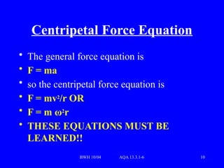 BWH 10/04 AQA 13.3.1-6 10
Centripetal Force Equation
• The general force equation is
• F = ma
• so the centripetal force equation is
• F = mv2
/r OR
• F = m ω2
r
• THESE EQUATIONS MUST BE
LEARNED!!
 
