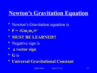 BWH 10/04 AQA 13.3.1-6 12
Newton’s Gravitation Equation
• Newton’s Gravitation equation is
• F = -Gm1m2/r2
• MUST BE LEARNED!!
• Negative sign is
• a vector sign
• G is
• Universal Gravitational Constant
 