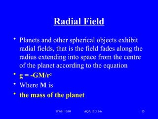 BWH 10/04 AQA 13.3.1-6 15
Radial Field
• Planets and other spherical objects exhibit
radial fields, that is the field fades along the
radius extending into space from the centre
of the planet according to the equation
• g = -GM/r2
• Where M is
• the mass of the planet
 