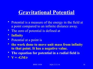 BWH 10/04 AQA 13.3.1-6 16
Gravitational Potential
• Potential is a measure of the energy in the field at
a point compared to an infinite distance away.
• The zero of potential is defined at
• Infinity
• Potential at a point is
• the work done to move unit mass from infinity
to that point. It has a negative value.
• The equation for potential in a radial field is
• V = -GM/r
 