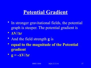 BWH 10/04 AQA 13.3.1-6 17
Potential Gradient
• In stronger gravitational fields, the potential
graph is steeper. The potential gradient is
• ΔV/Δr
• And the field strength g is
• equal to the magnitude of the Potential
gradient
• g = -ΔV/Δr
 