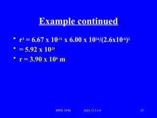 BWH 10/04 AQA 13.3.1-6 25
Example continued
• r3
= 6.67 x 10-11
x 6.00 x 1024
/(2.6x10-6
)2
• = 5.92 x 1025
• r = 3.90 x 108
m
 