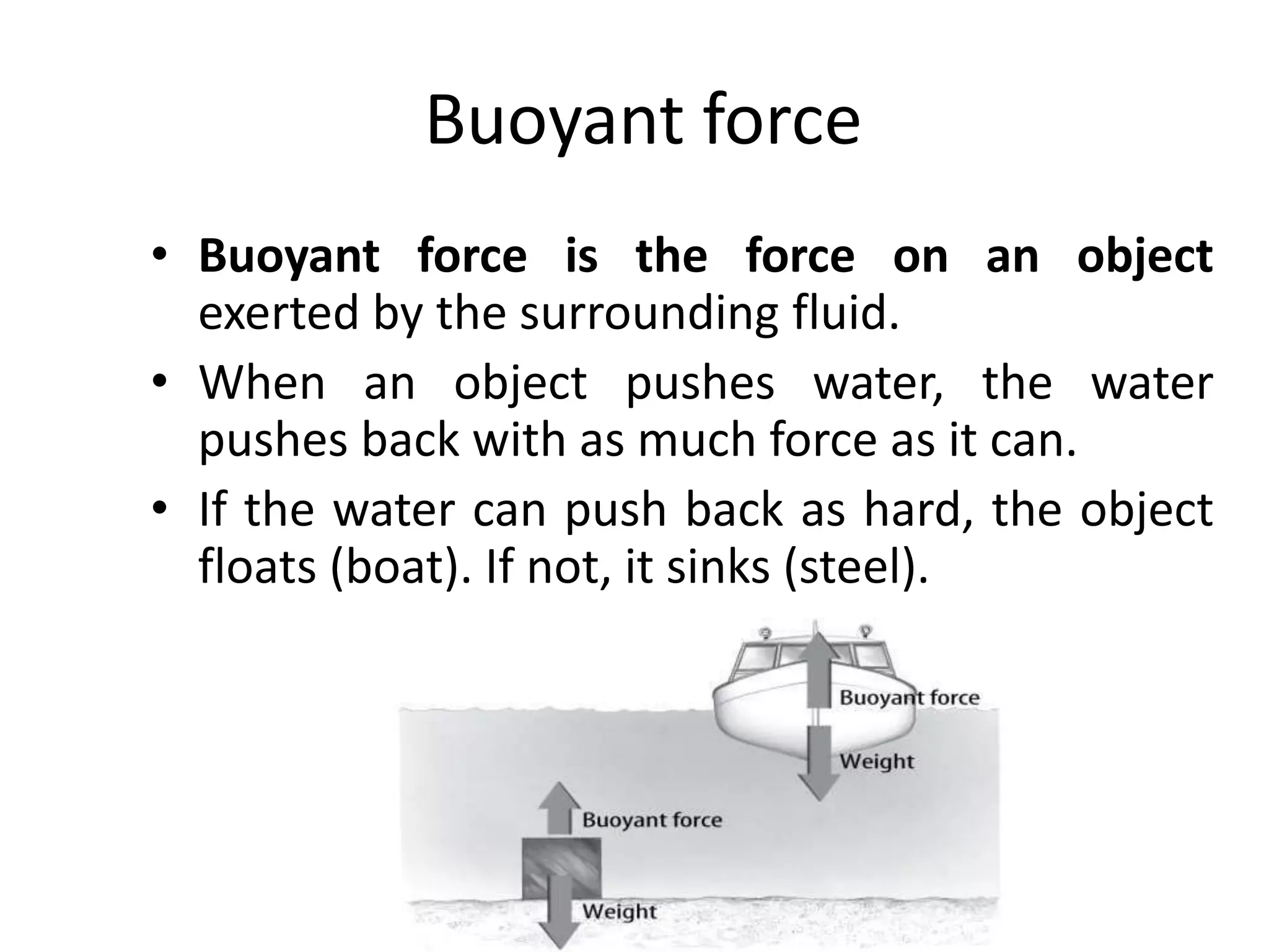 Buoyant force
• Buoyant force is the force on an object
exerted by the surrounding fluid.
• When an object pushes water, the water
pushes back with as much force as it can.
• If the water can push back as hard, the object
floats (boat). If not, it sinks (steel).
 