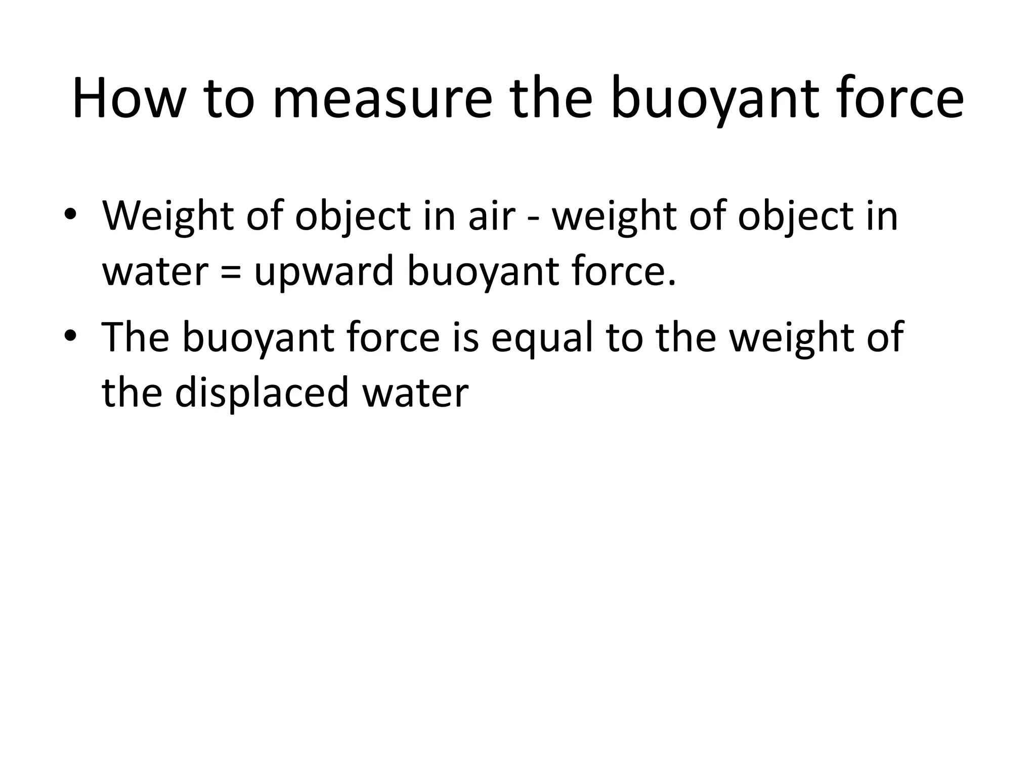 How to measure the buoyant force
• Weight of object in air - weight of object in
water = upward buoyant force.
• The buoyant force is equal to the weight of
the displaced water
 