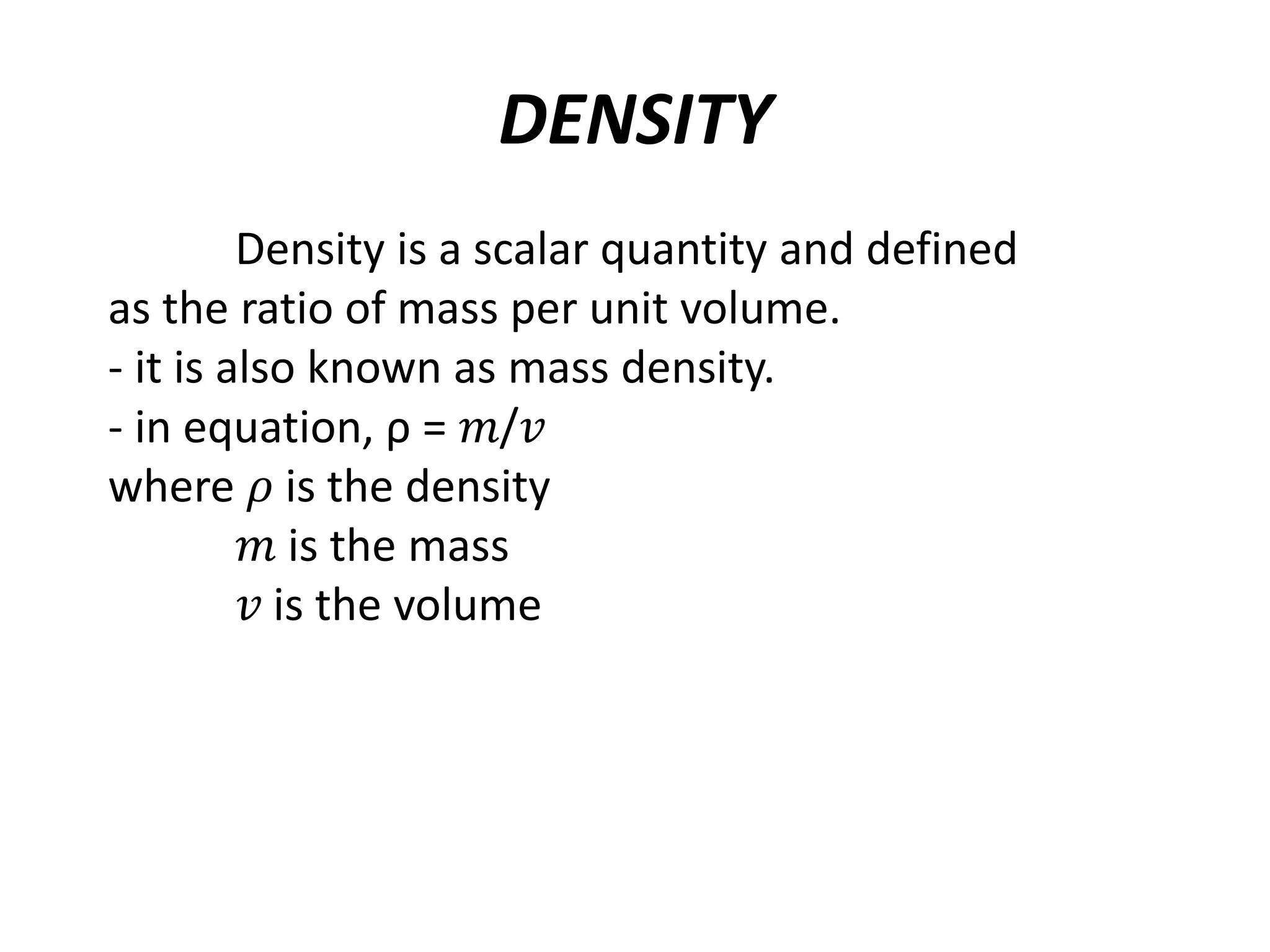 DENSITY
Density is a scalar quantity and defined
as the ratio of mass per unit volume.
- it is also known as mass density.
- in equation, ρ = 𝑚/𝑣
where 𝜌 is the density
𝑚 is the mass
𝑣 is the volume
 