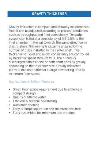 Gravity Thickener is compact and virtually maintenance-
free. It can be adjusted according to process conditions
such as throughput and inlet consistency. The pulp
suspension is fed at a consistency of 0.9-2.5% to the
inlet chamber in the vat towards the same direction as
disc rotation. Thickening is capacity ensured by the
number of discs installed in the center shaft. The
thickener vat level and outlet consistency are controlled
by thickener speed through VFD. The filtrate is
discharged either at one or both shaft ends by gravity,
depending on the thickener size. Gravity thickener
permits the installation of a large dewatering area at
minimum floor space.
Applications & Salient Features
• Small floor space requirement due to extremely
compact design
• Quality of filtrate water
• Efficient & reliable dewatering
• Auto door opening
• Easy & simple operation and maintenance-free
• Fully assembled for minimum site erection
GRAVITY THICKENER
