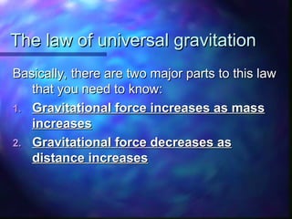 The law of universal gravitation
The law of universal gravitation
Basically, there are two major parts to this law
Basically, there are two major parts to this law
that you need to know:
that you need to know:
1.
1. Gravitational force increases as mass
Gravitational force increases as mass
increases
increases
2.
2. Gravitational force decreases as
Gravitational force decreases as
distance increases
distance increases
 