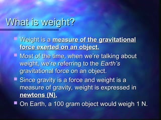 What is weight?
What is weight?
 Weight is a
Weight is a measure of the gravitational
measure of the gravitational
force exerted on an object.
force exerted on an object.
 Most of the time, when we’re talking about
Most of the time, when we’re talking about
weight, we’re referring to the
weight, we’re referring to the Earth’s
Earth’s
gravitational force on an object.
gravitational force on an object.
 Since gravity is a force and weight is a
Since gravity is a force and weight is a
measure of gravity, weight is expressed in
measure of gravity, weight is expressed in
newtons (N).
newtons (N).
 On Earth, a 100 gram object would weigh 1 N.
On Earth, a 100 gram object would weigh 1 N.
 