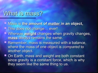 What is mass?
What is mass?
 Mass is
Mass is the amount of
the amount of matter
matter in an object
in an object.
.
 This does not change… ever!
This does not change… ever!
 Whereas
Whereas weight
weight changes when gravity changes,
changes when gravity changes,
mass
mass always remains the same.
always remains the same.
 Remember, mass is measured with a balance,
Remember, mass is measured with a balance,
where the mass of one object is
where the mass of one object is compared
compared to
to
another object.
another object.
 On Earth, mass and weight are both constant
On Earth, mass and weight are both constant
since gravity is a constant force, which is why
since gravity is a constant force, which is why
they seem like the same thing to us.
they seem like the same thing to us.
 