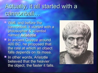 Actually, it all started with a
Actually, it all started with a
cannonball…
cannonball…
 Well, and before the
Well, and before the
cannonball, it started with a
cannonball, it started with a
philosopher & scientist
philosopher & scientist
named
named Aristotle
Aristotle.
.
 In ancient Greece around
In ancient Greece around
400 BC, he proposed that
400 BC, he proposed that
the rate at which an object
the rate at which an object
falls depends on its mass.
falls depends on its mass.
 In other words, Aristotle
In other words, Aristotle
believed that the heavier
believed that the heavier
the object, the faster it falls.
the object, the faster it falls.
 