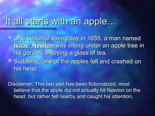 It all starts with an apple…
It all starts with an apple…
 One beautiful spring day in 1655, a man named
One beautiful spring day in 1655, a man named
Isaac Newton
Isaac Newton was sitting under an apple tree in
was sitting under an apple tree in
his garden, enjoying a glass of tea.
his garden, enjoying a glass of tea.
 Suddenly, one of the apples fell and crashed on
Suddenly, one of the apples fell and crashed on
his head.
his head.
Disclaimer: This last part has been fictionalized, most
Disclaimer: This last part has been fictionalized, most
believe that the apple did not actually hit Newton on the
believe that the apple did not actually hit Newton on the
head, but rather fell nearby and caught his attention.
head, but rather fell nearby and caught his attention.
 