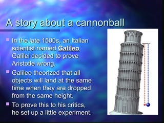 A story about a cannonball
A story about a cannonball
 In the late 1500s, an Italian
In the late 1500s, an Italian
scientist named
scientist named Galileo
Galileo
Galilei decided to prove
Galilei decided to prove
Aristotle wrong.
Aristotle wrong.
 Galileo theorized that all
Galileo theorized that all
objects will land at the same
objects will land at the same
time when they are dropped
time when they are dropped
from the same height.
from the same height.
 To prove this to his critics,
To prove this to his critics,
he set up a little experiment.
he set up a little experiment.
 