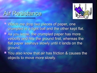 Air Resistance
Air Resistance
 Watch me drop two pieces of paper, one
Watch me drop two pieces of paper, one
crumpled in a tight ball and the other kept flat.
crumpled in a tight ball and the other kept flat.
 As you know, the crumpled paper has more
As you know, the crumpled paper has more
velocity and hits the ground first, whereas the
velocity and hits the ground first, whereas the
flat paper sashays slowly until it lands on the
flat paper sashays slowly until it lands on the
ground.
ground.
 You also know that air has friction & causes the
You also know that air has friction & causes the
objects to move more slowly.
objects to move more slowly.
 