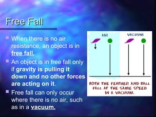 Free Fall
Free Fall
 When there is no air
resistance, an object is in
free fall.
 An object is in free fall only
if gravity is pulling it
down and no other forces
are acting on it.
 Free fall can only occur
where there is no air, such
as in a vacuum.
 