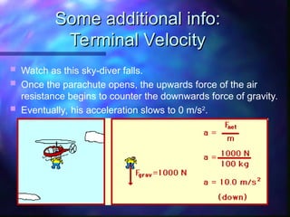 Some additional info:
Some additional info:
Terminal Velocity
Terminal Velocity
 Watch as this sky-diver falls.
 Once the parachute opens, the upwards force of the air
resistance begins to counter the downwards force of gravity.
 Eventually, his acceleration slows to 0 m/s2
.
 