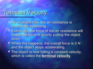 Terminal Velocity
Terminal Velocity
 As an object falls, the air resistance is
As an object falls, the air resistance is
continually increasing.
continually increasing.
 Eventually, the force of the air resistance will
Eventually, the force of the air resistance will
match the force of gravity pulling the object
match the force of gravity pulling the object
down.
down.
 When this happens, the overall force is 0 N
When this happens, the overall force is 0 N
and the object stops accelerating.
and the object stops accelerating.
 The object is now falling a constant velocity,
The object is now falling a constant velocity,
which is called the
which is called the terminal velocity
terminal velocity.
.
 