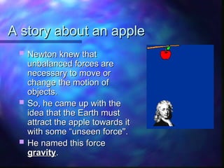 A story about an apple
A story about an apple
 Newton knew that
Newton knew that
unbalanced forces are
unbalanced forces are
necessary to move or
necessary to move or
change the motion of
change the motion of
objects.
objects.
 So, he came up with the
So, he came up with the
idea that the Earth must
idea that the Earth must
attract the apple towards it
attract the apple towards it
with some “unseen force''.
with some “unseen force''.
 He named this force
He named this force
gravity
gravity.
.
 