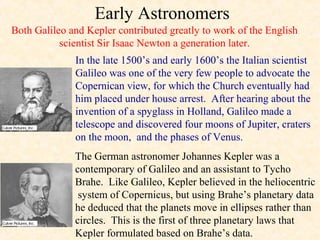 Early Astronomers
Both Galileo and Kepler contributed greatly to work of the English
           scientist Sir Isaac Newton a generation later.
              In the late 1500’s and early 1600’s the Italian scientist
              Galileo was one of the very few people to advocate the
              Copernican view, for which the Church eventually had
              him placed under house arrest. After hearing about the
              invention of a spyglass in Holland, Galileo made a
              telescope and discovered four moons of Jupiter, craters
              on the moon, and the phases of Venus.
              The German astronomer Johannes Kepler was a
              contemporary of Galileo and an assistant to Tycho
              Brahe. Like Galileo, Kepler believed in the heliocentric
               system of Copernicus, but using Brahe’s planetary data
              he deduced that the planets move in ellipses rather than
              circles. This is the first of three planetary laws that
              Kepler formulated based on Brahe’s data.
 