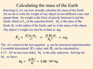 Calculating the mass of the Earth
 Knowing G, we can now actually calculate the mass of the Earth.
 All we do is write the weight of any object in two different ways and
 equate them. Its weight is the force of gravity between it and the
 Earth, which is FG in the equation below. ME is the mass of the
 Earth, RE is the radius of the Earth, and m is the mass of the object.
 The object’s weight can also be written as mg.
                  G m1 m2          G ME m
           FG   =    r2
                               =    RE 2
                                              = mg

The m’s cancel in the last equation. g can be measured experimentally;
Cavendish determined G’s value; and RE can be calculated at
6.37 · 106 m (see next slide). ME is the only unknown. Solving for
ME we have:
                       g RE 2
               ME =           = 5.98 · 1024 kg
                         G
 