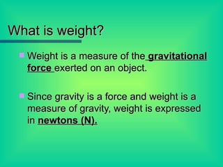 What is weight? Weight is a measure of the  gravitational force  exerted on an object. Since gravity is a force and weight is a measure of gravity, weight is expressed in  newtons (N).   