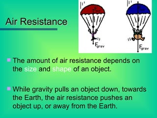 Air Resistance The amount of air resistance depends on the  size  and  shape  of an object. While gravity pulls an object down, towards the Earth, the air resistance pushes an object up, or away from the Earth. 