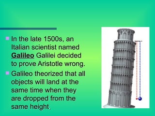 In the late 1500s, an Italian scientist named  Galileo  Galilei decided to prove Aristotle wrong. Galileo theorized that all objects will land at the same time when they are dropped from the same height . 