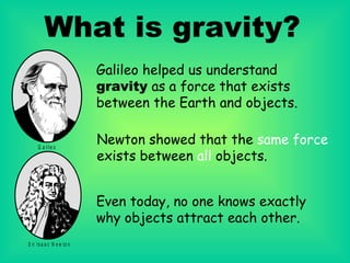 What is gravity? Galileo helped us understand  gravity  as a force that exists between the Earth and objects. Newton   showed that the  same force   exists between  all  objects. Even today, no one knows exactly why objects attract each other.   
