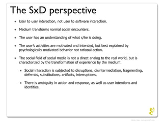 The SxD perspective
•   User to user interaction, not user to software interaction.

•   Medium transforms normal social e...