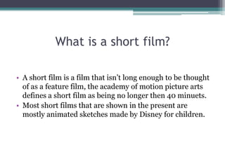 What is a short film?
• A short film is a film that isn’t long enough to be thought
of as a feature film, the academy of motion picture arts
defines a short film as being no longer then 40 minuets.
• Most short films that are shown in the present are
mostly animated sketches made by Disney for children.
 