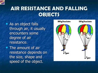 AIR RESISTANCE AND FALLING OBJECTS As an object falls through air, it usually encounters some degree of air resistance. The amount of air resistance depends on the size, shape and speed of the object.