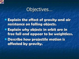 Objectives… Explain the effect of gravity and air resistance on falling objects. Explain why objects in orbit are in free fall and appear to be weightless. Describe how projectile motion is affected by gravity.