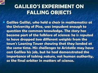 GALILEO'S EXPERIMENT ON FALLING OBJECTS Galileo Galilei, who held a chair in mathematics at the University of Pisa, was impudent enough to question the common knowledge. The story has become part of the folklore of science: he is reputed to have dropped two different weights from the town's Leaning Tower showing that they landed at the same time. His challenges to Aristotle may have cost Galileo his job, but he had demonstrated the importance of taking nature, not human authority, as the final arbiter in matters of science.