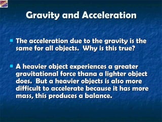 Gravity and Acceleration The acceleration due to the gravity is the same for all objects. Why is this true? A heavier object experiences a greater gravitational force thana a lighter object does. But a heavier objects is also more difficult to accelerate because it has more mass, this produces a balance.