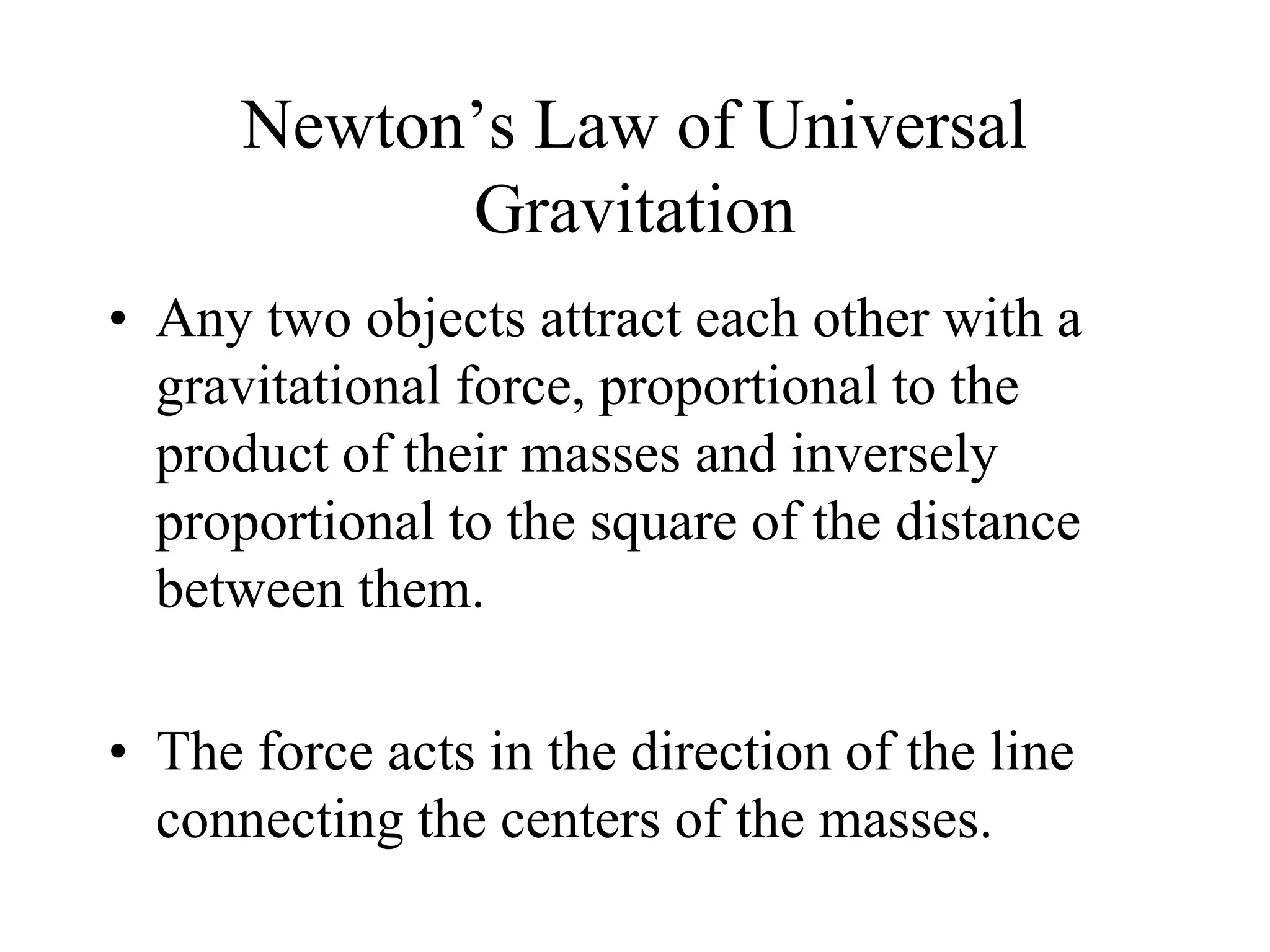 Newton’s Law of Universal
Gravitation
• Any two objects attract each other with a
gravitational force, proportional to the
product of their masses and inversely
proportional to the square of the distance
between them.
• The force acts in the direction of the line
connecting the centers of the masses.
 