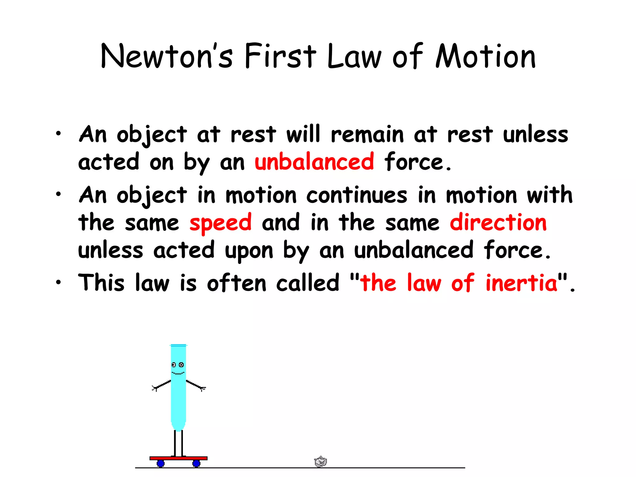 Newton’s First Law of Motion
• An object at rest will remain at rest unless
acted on by an unbalanced force.
• An object in motion continues in motion with
the same speed and in the same direction
unless acted upon by an unbalanced force.
• This law is often called "the law of inertia".
 