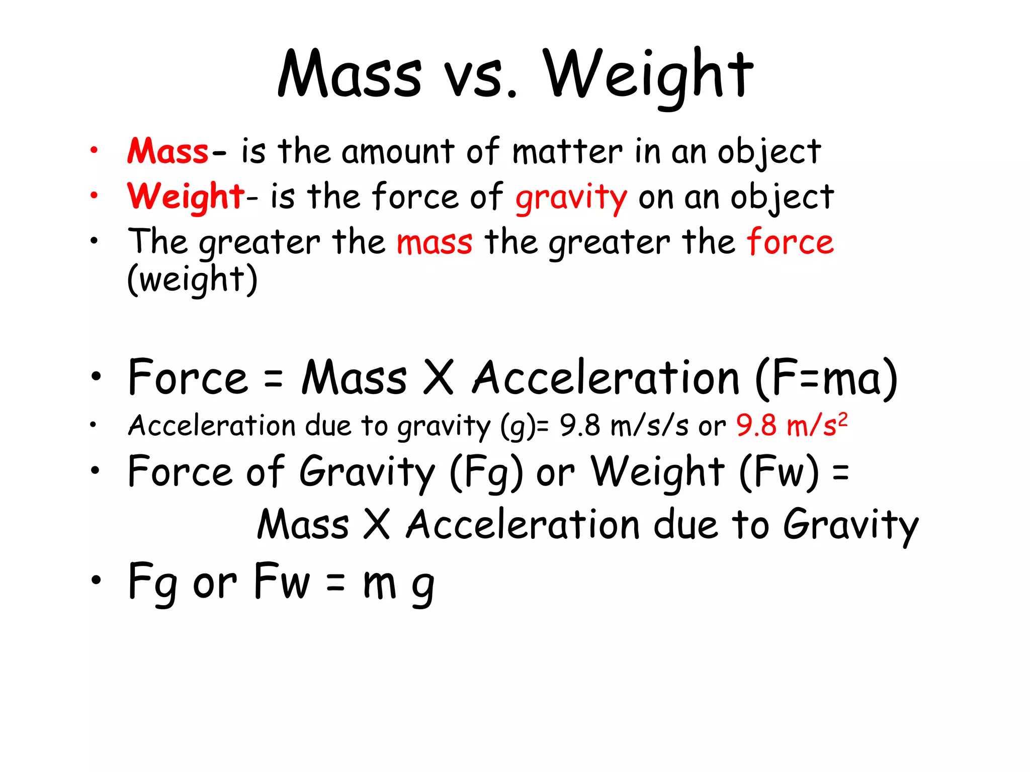 Mass vs. Weight
• Mass- is the amount of matter in an object
• Weight- is the force of gravity on an object
• The greater the mass the greater the force
(weight)
• Force = Mass X Acceleration (F=ma)
• Acceleration due to gravity (g)= 9.8 m/s/s or 9.8 m/s2
• Force of Gravity (Fg) or Weight (Fw) =
Mass X Acceleration due to Gravity
• Fg or Fw = m g
 