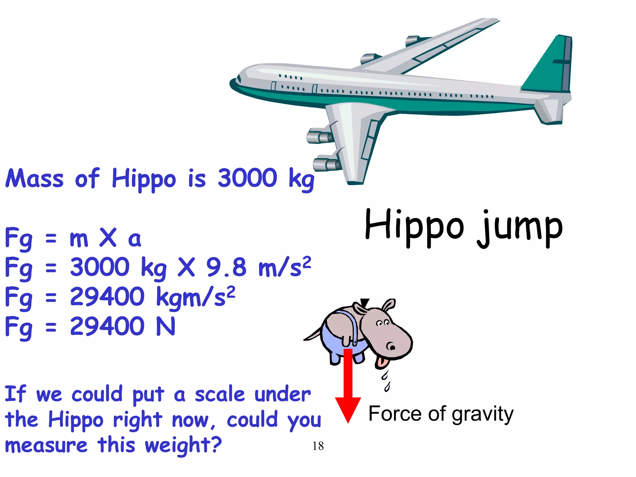 18
Force of gravity
Mass of Hippo is 3000 kg
Fg = m X a
Fg = 3000 kg X 9.8 m/s2
Fg = 29400 kgm/s2
Fg = 29400 N
If we could put a scale under
the Hippo right now, could you
measure this weight?
Hippo jump
 