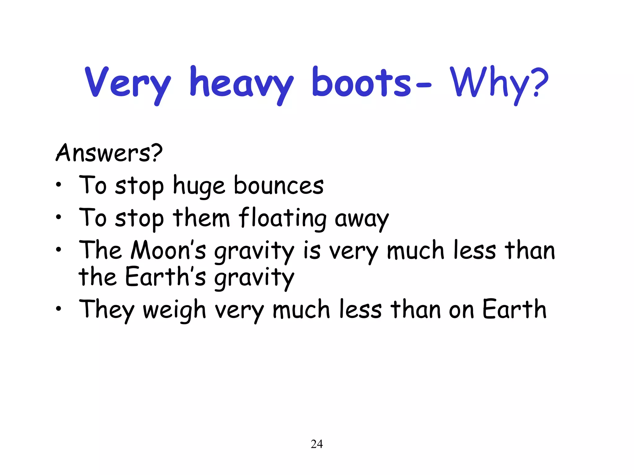24
Very heavy boots- Why?
Answers?
• To stop huge bounces
• To stop them floating away
• The Moon’s gravity is very much less than
the Earth’s gravity
• They weigh very much less than on Earth
 