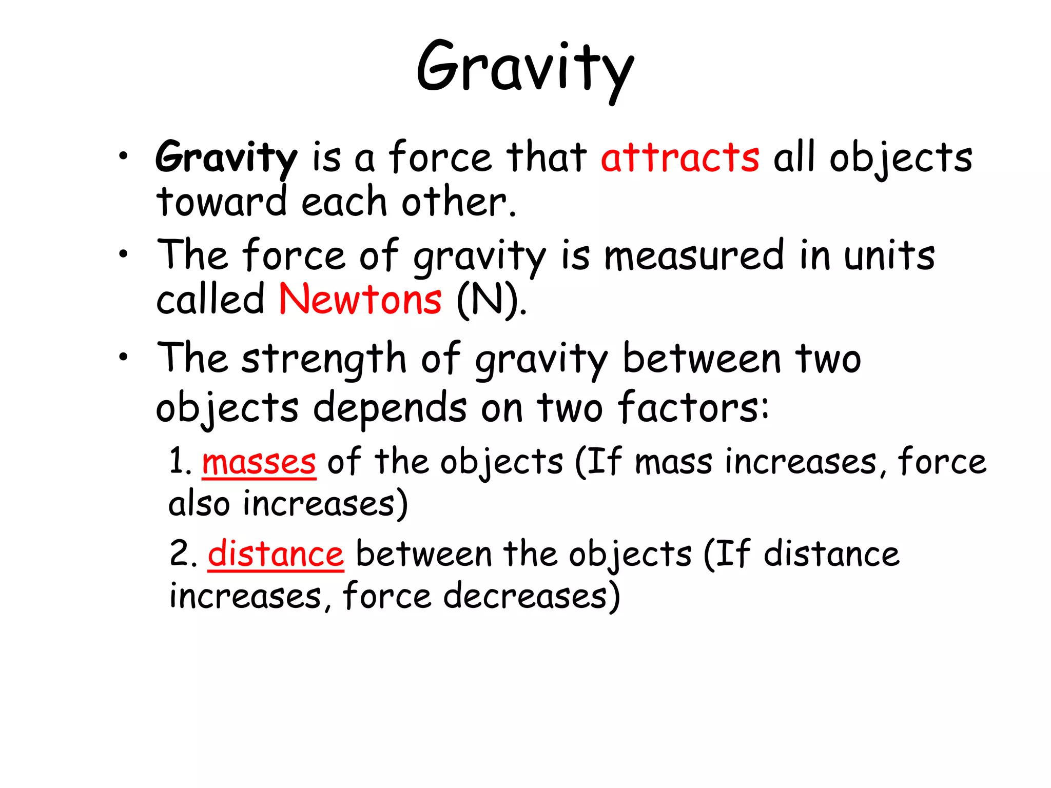 Gravity
• Gravity is a force that attracts all objects
toward each other.
• The force of gravity is measured in units
called Newtons (N).
• The strength of gravity between two
objects depends on two factors:
1. masses of the objects (If mass increases, force
also increases)
2. distance between the objects (If distance
increases, force decreases)
 