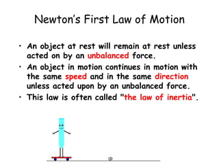 Newton’s First Law of Motion
• An object at rest will remain at rest unless
acted on by an unbalanced force.
• An object in motion continues in motion with
the same speed and in the same direction
unless acted upon by an unbalanced force.
• This law is often called "the law of inertia".
 