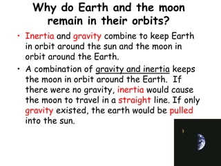 Why do Earth and the moon
remain in their orbits?
• Inertia and gravity combine to keep Earth
in orbit around the sun and the moon in
orbit around the Earth.
• A combination of gravity and inertia keeps
the moon in orbit around the Earth. If
there were no gravity, inertia would cause
the moon to travel in a straight line. If only
gravity existed, the earth would be pulled
into the sun.
 