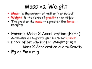 Mass vs. Weight
• Mass- is the amount of matter in an object
• Weight- is the force of gravity on an object
• The greater the mass the greater the force
(weight)
• Force = Mass X Acceleration (F=ma)
• Acceleration due to gravity (g)= 9.8 m/s/s or 9.8 m/s2
• Force of Gravity (Fg) or Weight (Fw) =
Mass X Acceleration due to Gravity
• Fg or Fw = m g
 