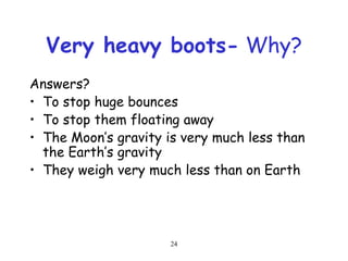 24
Very heavy boots- Why?
Answers?
• To stop huge bounces
• To stop them floating away
• The Moon’s gravity is very much less than
the Earth’s gravity
• They weigh very much less than on Earth
 