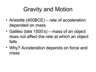 Gravity and Motion
• Aristotle (400BCE) – rate of acceleration
depended on mass
• Galileo (late 1500’s) – mass of an object
does not affect the rate at which an object
falls
• Why? Acceleration depends on force and
mass
 